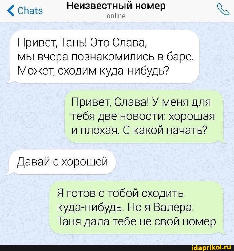Неизвестный номер
Привет, Тань! Это Слава,
мы вчера познакомились в баре.
Может, сходим куда-нибудь?
Привет, Слава! У меня для тебя две новости: хорошая и плохая. С какой начать?
Давай с хорошей
Я готов с тобой сходить куда-нибудь. Ноя Валера.
Таня дала тебе не свой номер