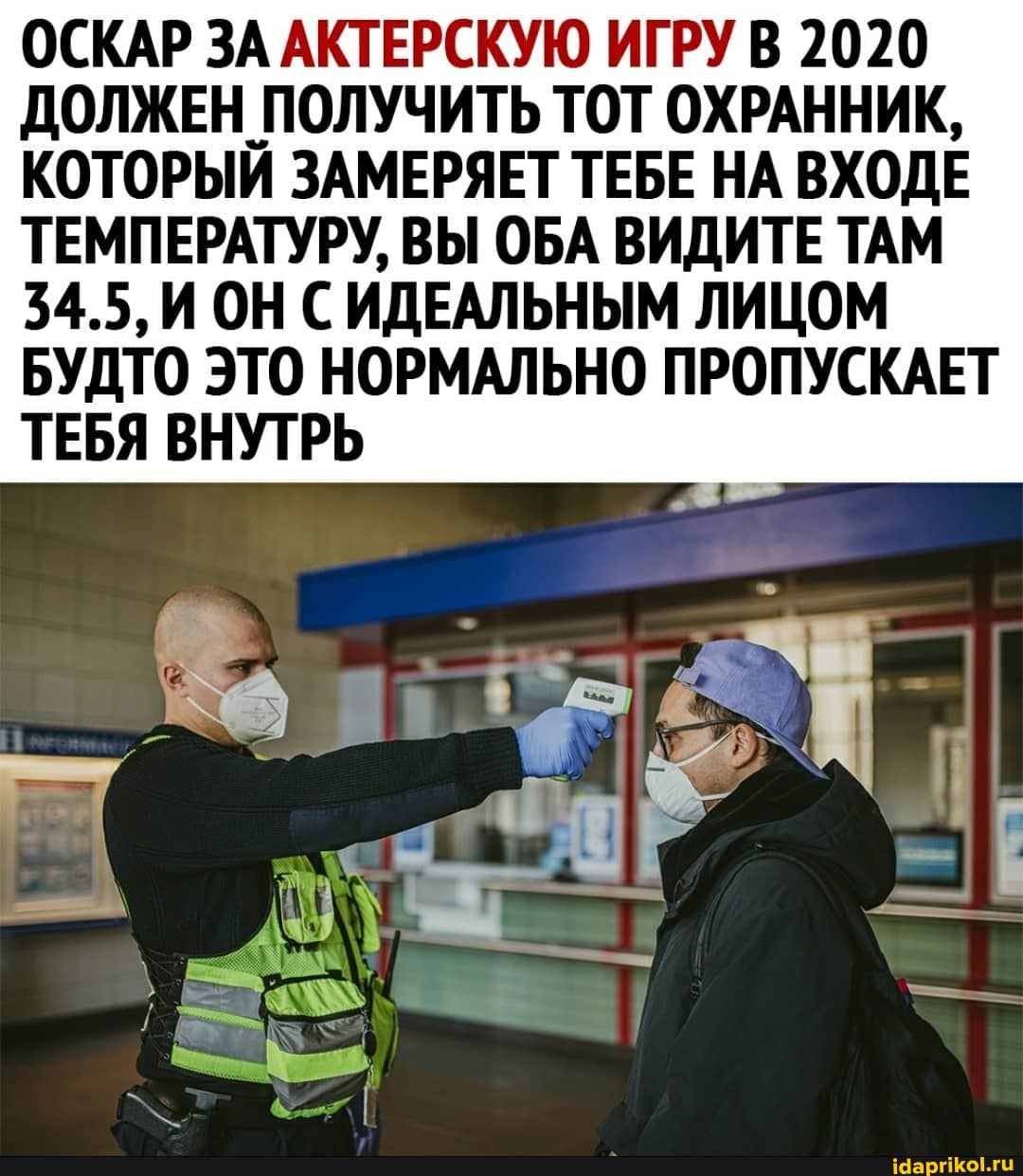ОСКАР ЗА АКТЕРСКУЮ ИГРУ В 2020
ДОЛЖЕН ПОЛУЧИТЬ ТОТ ОХРАННИК,
КОТОРЫЙ ЗАМЕРЯЕТ ТЕБЕ НА ВХОДЕ ТЕМПЕРАТУРУ, ВЫ ОБА ВИДИТЕ ТАМ
34.5, ИОНС ИДЕАЛЬНЫМ ЛИЦОМ БУДТО ЭТО НОРМАЛЬНО ПРОПУСКАЕТ ТЕБЯ ВНУТРЬ