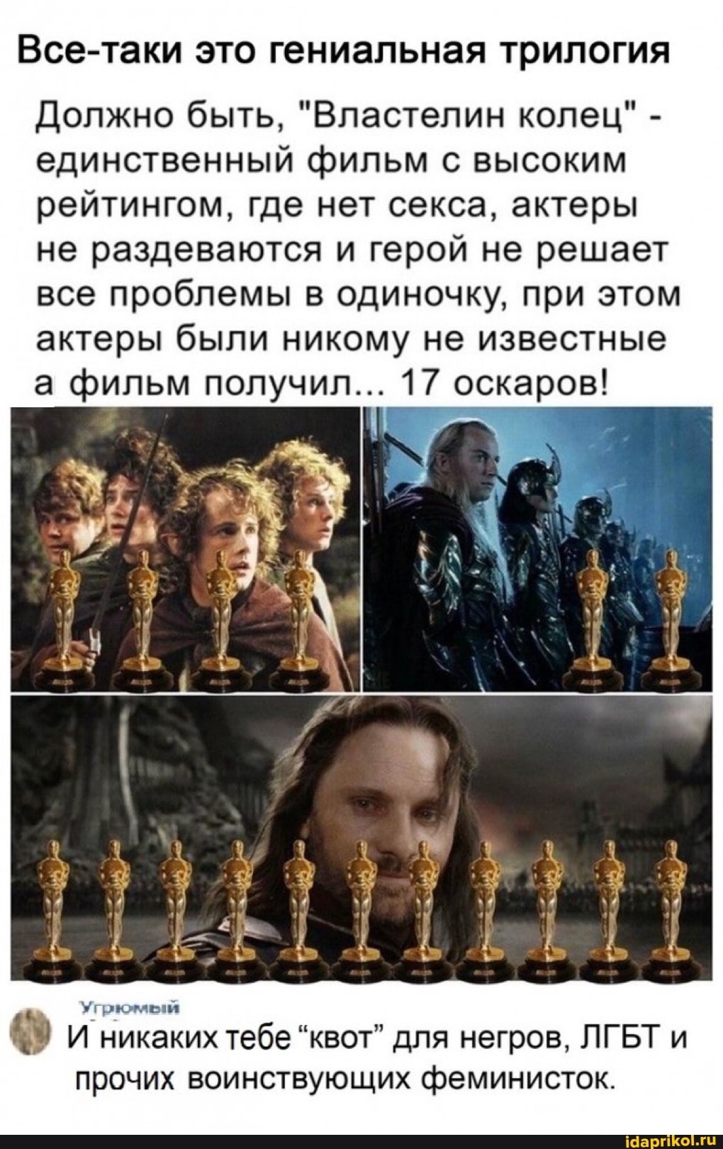 Все-таки это гениальная трилогия
Должно быть, "Властелин колец" - единственный фильм с высоким рейтингом, где нет секса, актеры не раздеваются и герой не решает все проблемы в одиночку, при этом актеры были никому не известные а фильм получил... 17 оскаров!
И никаких тебе "квот" для негров, ЛГБТ и прочих воинствующих феминисток.