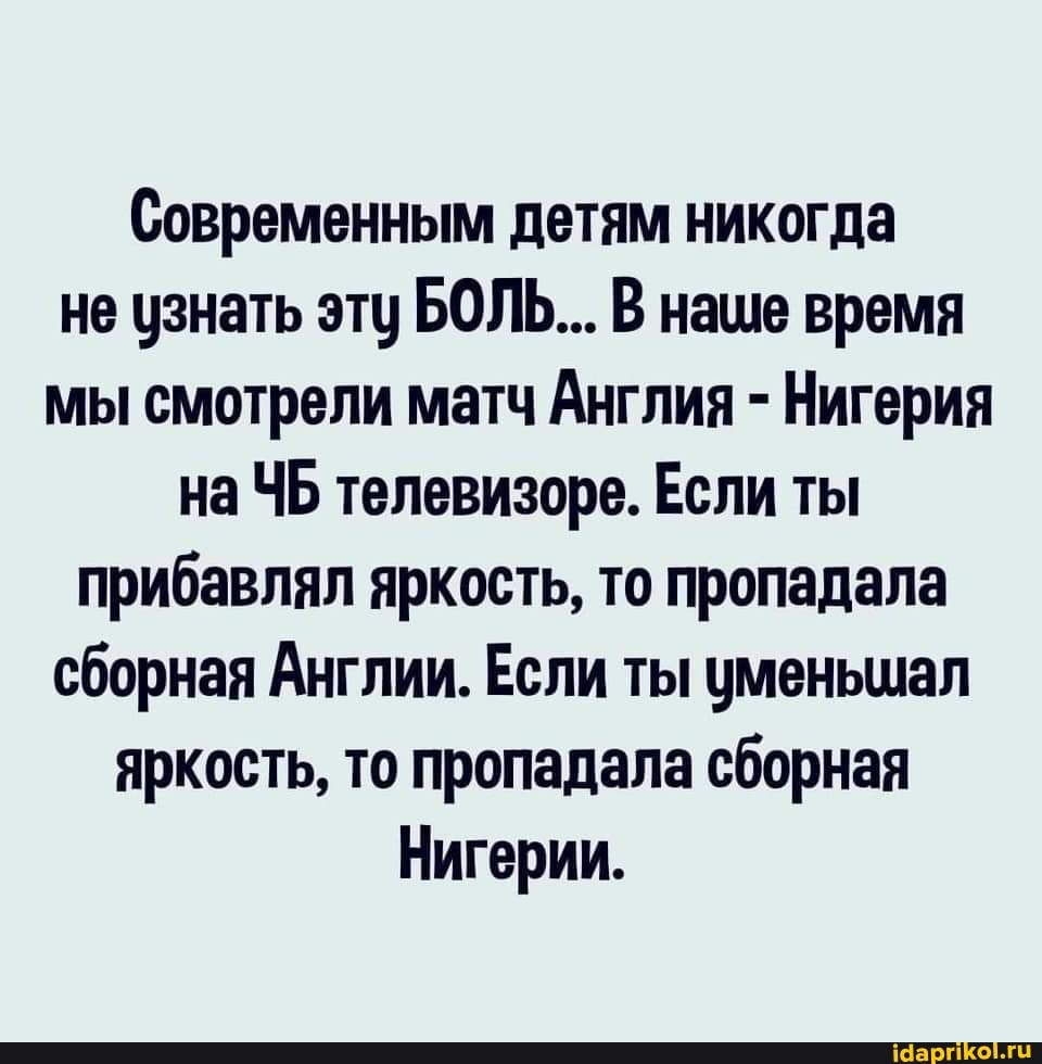 Современным детям никогда не узнать эту БОЛЬ... В наше время мы смотрели матч Англия - Нигерия на ЧБ телевизоре. Если ты прибавлял яркость, то пропадала сборная Англии. Если ты уменьшал яркость, то пропадала сборная
Нигерии.