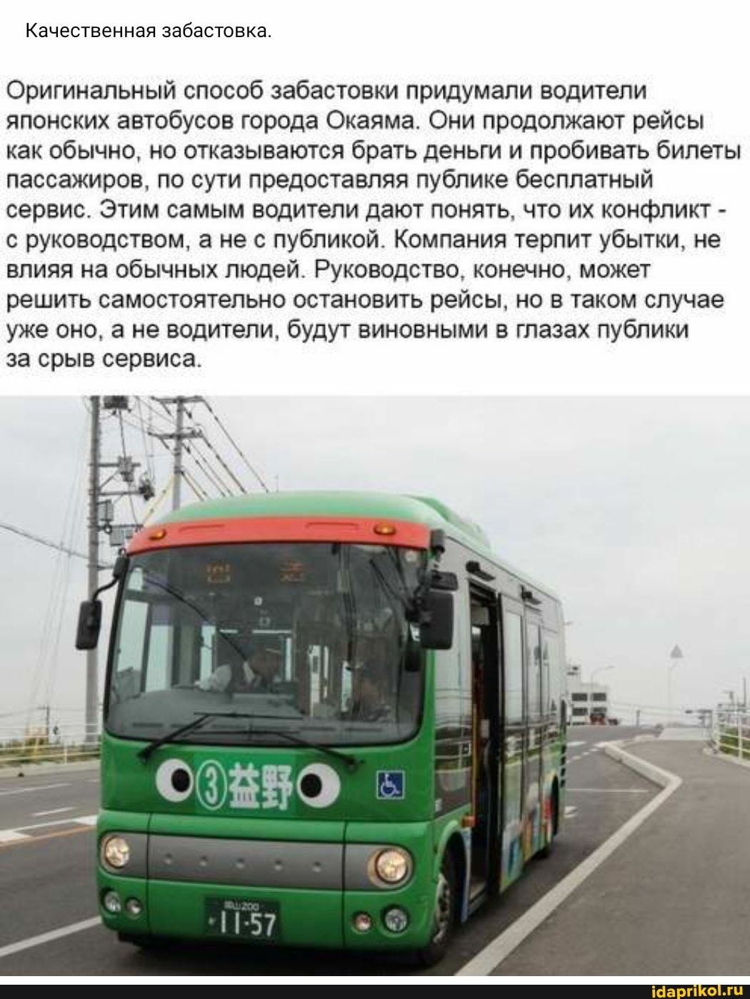 Качественная забастовка.
Оригинальный способ забастовки придумали водители японских автобусов города Окаяма. Они продолжают рейсы как обычно, но отказываются брать деньги и пробивать билеты пассажиров, по сути предоставляя публике бесплатный сервис. Этим самым водители дают понять, что их конфликт - с руководством, а не с публикой. Компания терпит убытки, не влияя на обычных людей. Руководство, конечно, может решить самостоятельно остановить рейсы, но в таком случае уже оно, а не водители, будут виновными в глазах публики
за срыв сервиса.