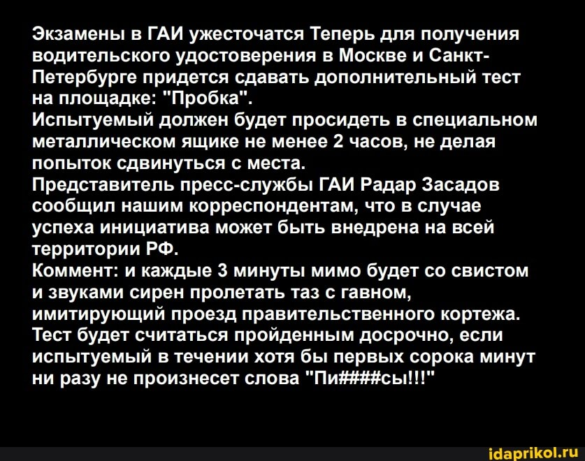 Экзамены в ГАИ ужесточатся Теперь для получения водительского удостоверения в Москве и Санкт-
Петербурге придется сдавать дополнительный тест на площадке: "Пробка".
Испытуемый должен будет просидеть в специальном металлическом ящике не менее 2 часов, не делая попыток сдвинуться с места.
Представитель пресс-службы ГАИ Радар Засадов сообщил нашим корреспондентам, что в случае успеха инициатива может быть внедрена на всей территории РФ.
Коммент: и каждые 3 минуты мимо будет со свистом и звуками сирен пролетать таз с гавном, имитирующий проезд правительственного кортежа.
Тест будет считаться пройденным досрочно, если испытуемый в течении хотя бы первых сорока минут ни разу не произнесет слова