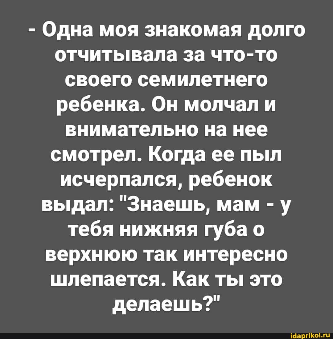 - Одна моя знакомая долго отчитывала за что-то своего семилетнего ребенка. Он молчал и внимательно на нее смотрел. Когда ее пыл исчерпался, ребенок выдал: "Знаешь, мам -у тебя нижняя губа о верхнюю так интересно шлепается. Как ты это делаешь?"