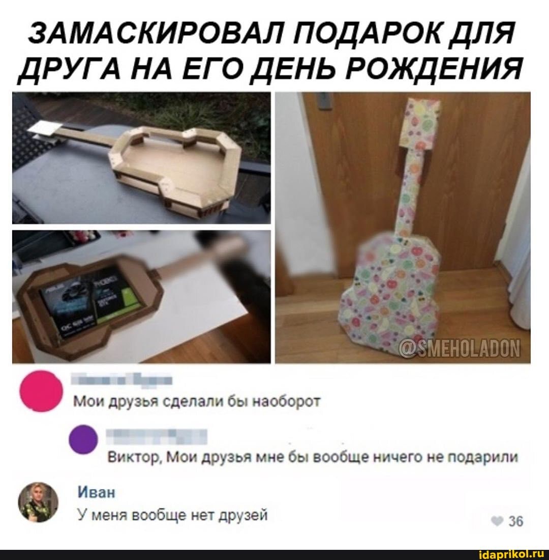 ЗАМАСКИРОВАЛ ПОДАРОК ДЛЯ
ДРУГА НА ЕГО ДЕНЬ РОЖДЕНИЯ
Виктор, Мои друзья мне бы вообще ничего не подарили
"3 Иван
вообще друзей
36