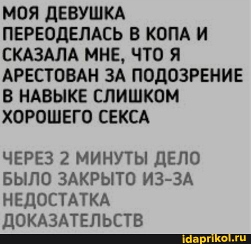 МОЯ ДЕВУШКА ПЕРЕОДЕЛАСЬ В КОПА И СКАЗАЛА МНЕ, ЧТО Я АРЕСТОВАН ЗА ПОДОЗРЕНИЕ В НАВЫКЕ СЛИШКОМ ХОРОШЕГО СЕКСА
ЧЕРЕЗ 2 МИНУТЫ ДЕЛО БЫЛО ЗАКРЫТО ИЗ-ЗА НЕДОСТАТКА ДОКАЗАТЕЛЬСТВ