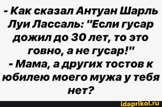 - Как сказал Антуан Шарль
Луи Лассаль: "Если гусар дожил до ЗО лет, то это говно, ане гусар!"
- Мама, а других тостов к юбилею моего мужа у тебя нет?