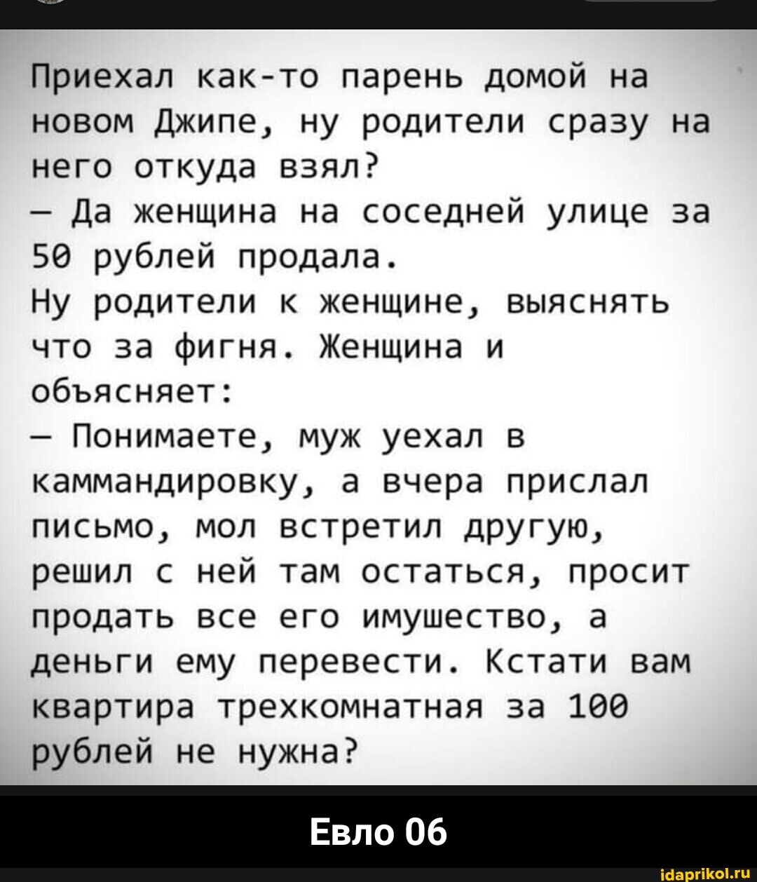 Приехал как-то парень домой на новом Джипе, ну родители сразу на него откуда взял?
- Да женщина на соседней улице за
50 рублей продала.
Ну родители к женщине, выяснять что за фигня. Женщина и обясняет:
- Понимаете, муж уехал в каммандировку, а вчера прислал письмо, мол встретил другую, решил с ней там остаться, просит продать все его имушество, а деньги ему перевести. Кстати вам квартира трехкомнатная за 190 рублей не нужна?
Евло 06 - Евло 06