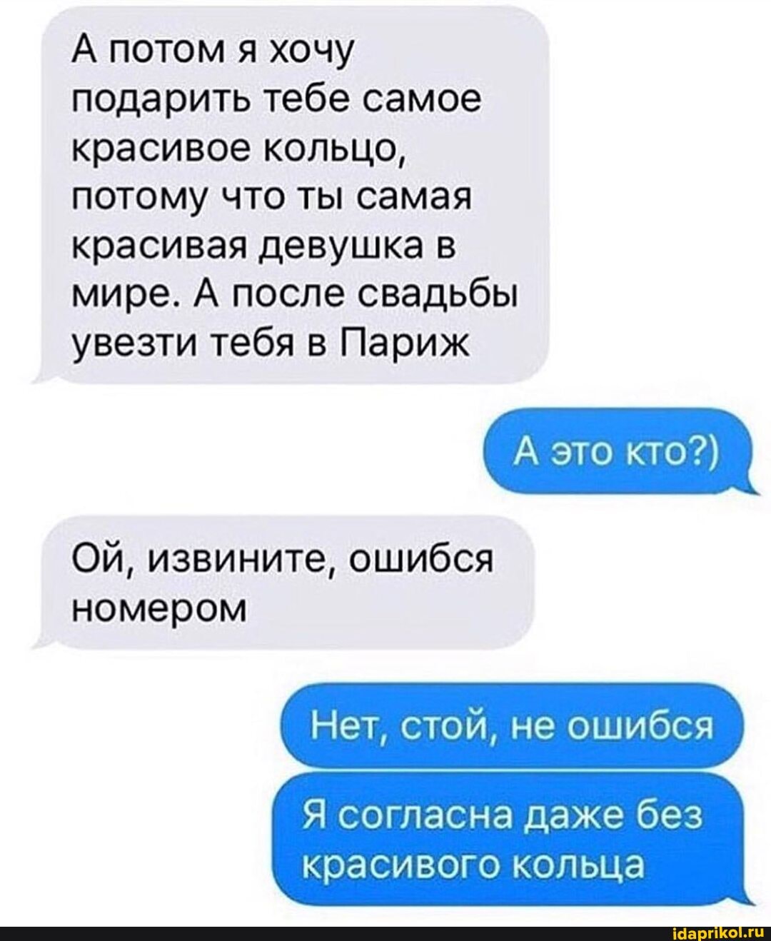 А потом я хочу подарить тебе самое красивое кольцо, потому что ты самая красивая девушка в мире. А после свадьбы
увезти тебя в Париж
ОЙ, извините, ошибся номером
это кто?)
Нет, стой, не ошибся
Я согласна даже без красивого кольца