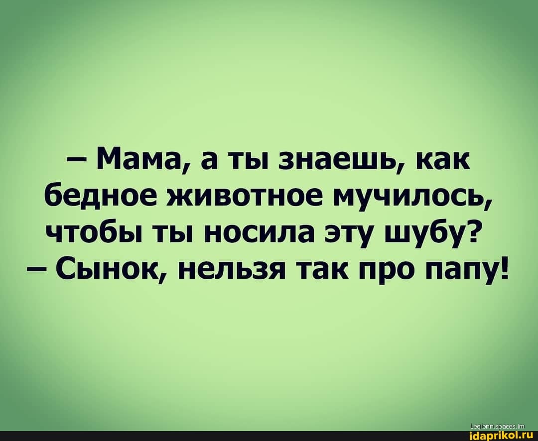 - Мама, а ты знаешь, как бедное животное мучилось, чтобы ты носила эту шубу?
- Сынок, нельзя так про папу!