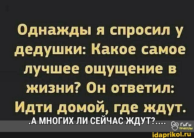 Однажды я спросил у дедушки: Какое самое лучшее ощущение в жизни? Он ответил:
Идти домой, где ждут.
МНОГИХ ЛИ СЕЙЧАС ЖДУТ?..