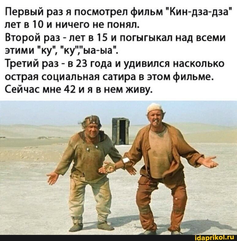 Первый раз я посмотрел фильм "Кин-дза-дза лет в 10 ничего не понял.
Второй раз - лет в 15 и погыгыкал над всеми этими "ку",
Третий раз - в 23 года и удивился насколько острая социальная сатира в этом фильме.
Сейчас мне 42 ия нем живу.