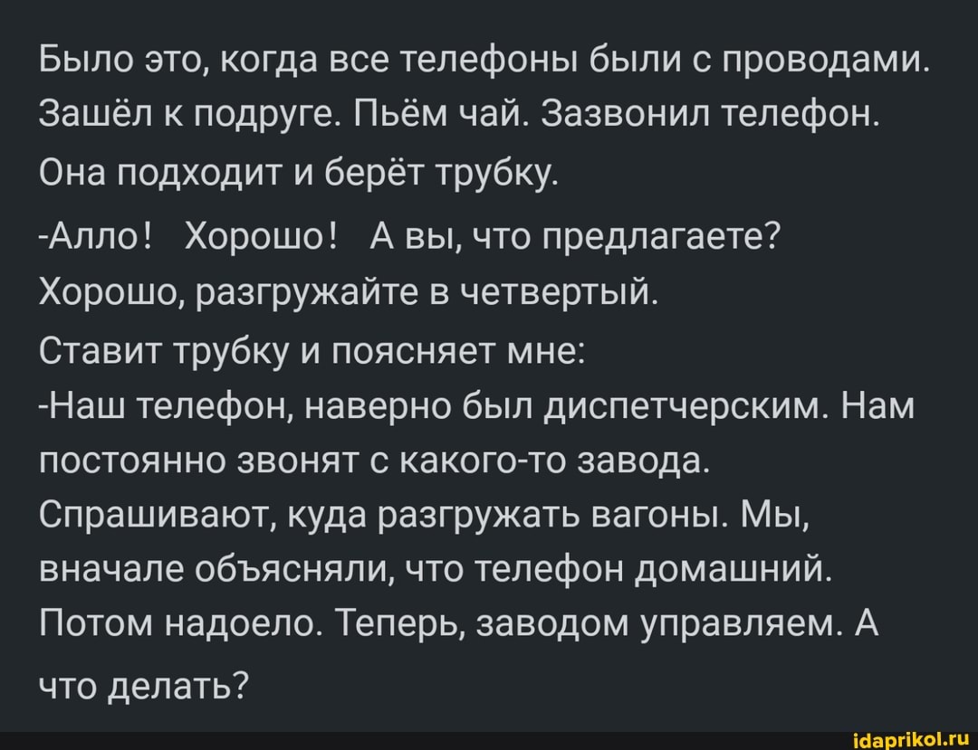 Было это, когда все телефоны были с проводами.
Зашёл к подруге. Пьём чай. Зазвонил телефон.
Она подходит и берёт трубку.
-Алло! Хорошо! А вы, что предлагаете?
Хорошо, разгружайте в четвертый.
Ставит трубку и поясняет мне:
-Наш телефон, наверно был диспетчерским. Нам постоянно звонят с какого-то завода.
Спрашивают, куда разгружать вагоны. Мы, вначале обясняли, что телефон домашний.
Потом надоело. Теперь, заводом управляем. А
что делать?