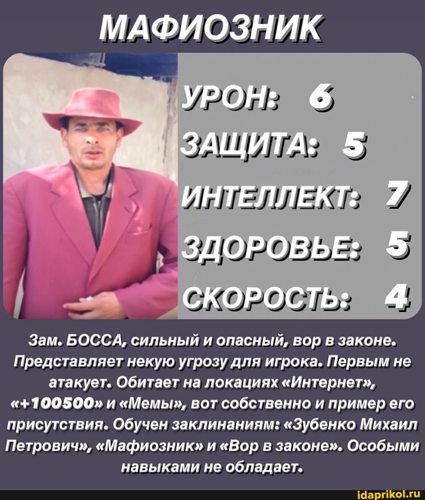 МАФИОЗНИК
УРОН: 6
- ЗАЩИТА: 5
`ИНТЕЛЛЕКТ: 7
ЗДОРОВЬЕ: 5
СКОРОСТЬ: 4
Зам. БОССА, сильный и опасный, вор в законе.
Представляет некую угрозу для игрока. Первым не атакует. Обитает на локациях "Интернет",
"+100500" и "Мемы", вот собственно и пример его присутствия. Обучен заклинаниям: "Зубенко Михаил
Петрович", "Мафиозник" и "Вор в законе". Особыми навыками не обладает.