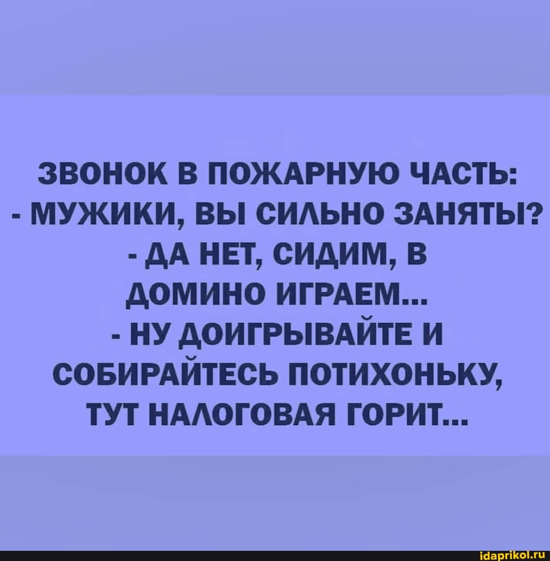 ЗВОНОК В ПОЖАРНУЮ ЧАСТЬ:
- МУЖИКИ, ВЫ СИЛЬНО ЗАНЯТЫ?
- ДА НЕТ, СИДИМ, В ДОМИНО ИГРАЕМ...
- НУ ДОИГРЫВАЙТЕ И СОБИРАЙТЕСЬ ПОТИХОНЬКУ,
ТУТ НАЛОГОВАЯ ГОРИТ...