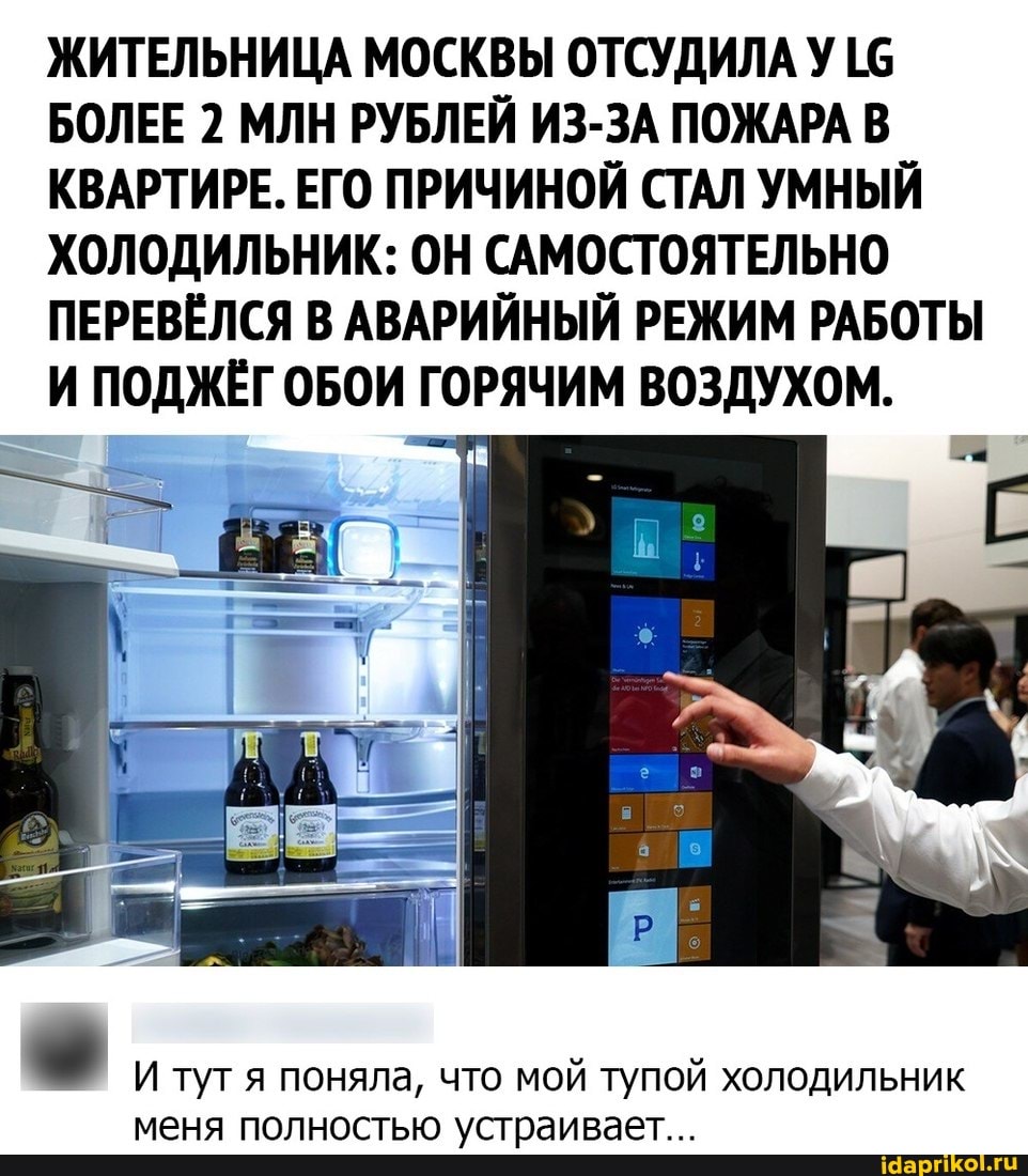 ЖИТЕЛЬНИЦА МОСКВЫ ОТСУДИЛА У БОЛЕЕ 2 МЛН РУБЛЕЙ ИЗ-ЗА ПОЖАРА В КВАРТИРЕ. ЕГО ПРИЧИНОЙ СТАЛ УМНЫЙ ХОЛОДИЛЬНИК: ОН САМОСТОЯТЕЛЬНО ПЕРЕВЁЛСЯ В АВАРИЙНЫЙ РЕЖИМ РАБОТЫ И ПОДЖЁГ ОБОИ ГОРЯЧИМ ВОЗДУХОМ.
И туг я поняла, что мой тупой холодильник меня полностью устраивает...