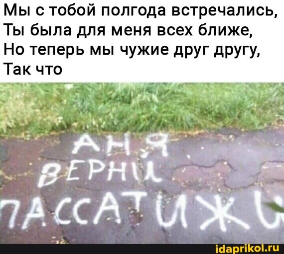 Мы с тобой полгода встречались,
Ты была для меня всех ближе,
Но теперь мы чужие друг другу,
Так что
АН
ЕР
САТИ