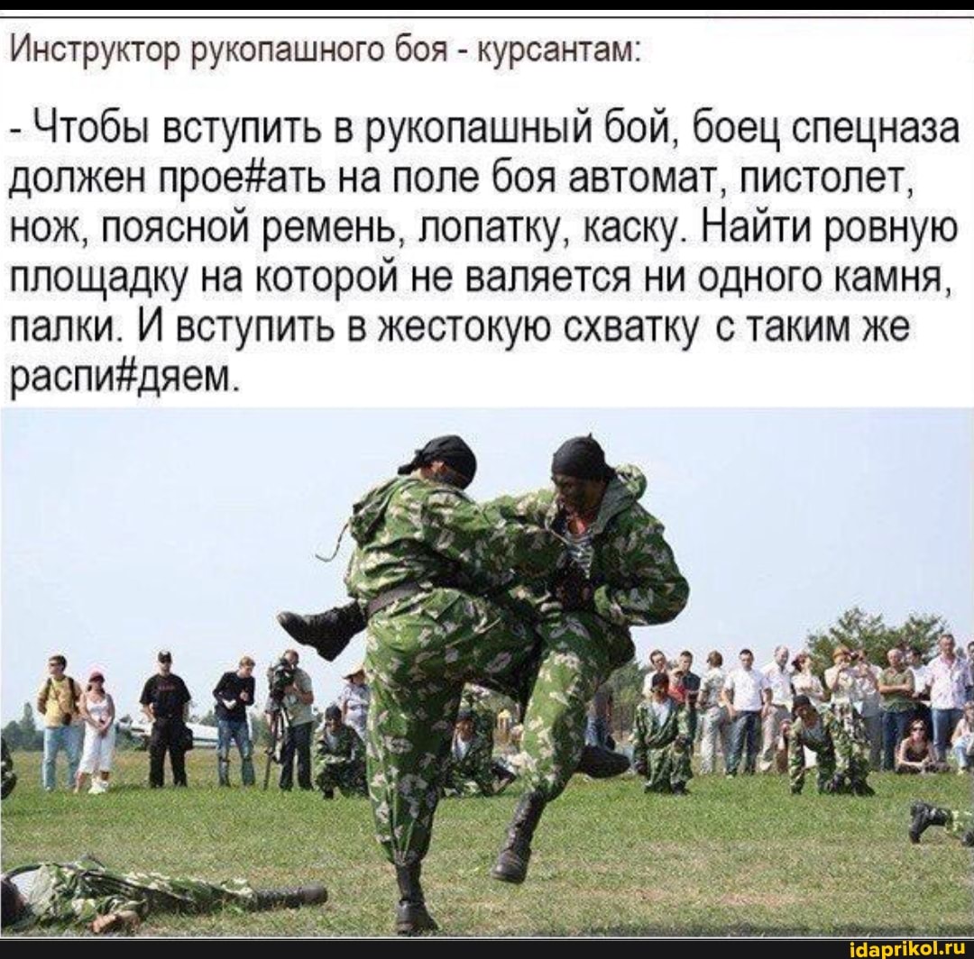 Инструктор рукопашного боя - курсантам:
- Чтобы вступить в рукопашный бой, боец спецназа должен на поле боя автомат, пистолет, нож, поясной ремень, лопатку, каску. Найти ровную площадку на которой не валяется ни одного камня, палки. И вступить в жестокую схватку с таким же