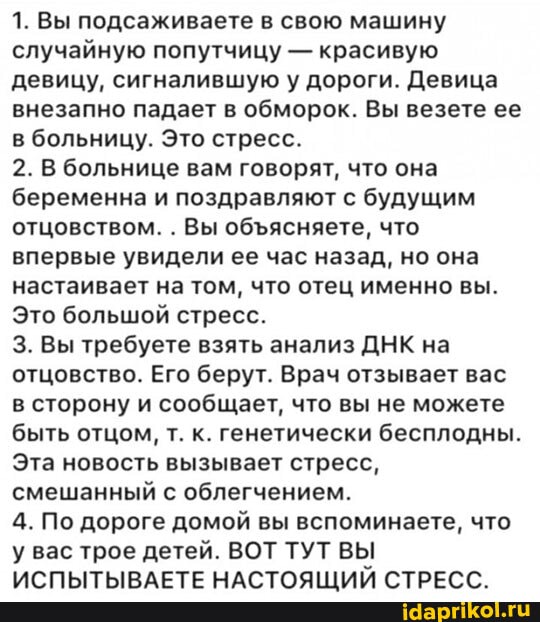 1. Вы подсаживаете в свою машину случайную попутчицу - красивую девицу, сигналившую у дороги. Девица внезапно падает в обморок. Вы везете ее в больницу. Это стресс.
2. В больнице вам говорят, что она беременна и поздравляют с будущим отцовством. . Вы обясняете, что впервые увидели ее час назад, но она настаивает на том, что отец именно вы.
Это большой стресс.
3. Вы требуете взять анализ ДНК на отцовство. Его берут. Врач отзывает вас в сторону и сообщает, что вы не можете быть отцом, т. к. генетически бесплодны.
Эта новость вызывает стресс, смешанный с облегчением.
4. По дороге домой вы вспоминаете, что у вас трое детей. ВОТ ТУТ ВЫ ИСПЫТЫВАЕТЕ НАСТОЯЩИЙ СТРЕСС.