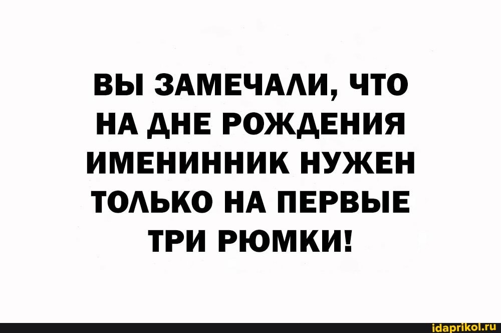 ВЫ ЗАМЕЧАЛИ, ЧТО НА ДНЕ РОЖДЕНИЯ ИМЕНИННИК НУЖЕН ТОЛЬКО НА ПЕРВЫЕ ТРИ РЮМКИ!