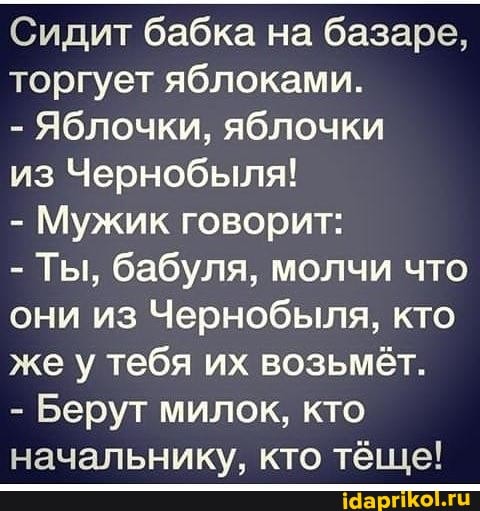 Сидит бабка на базаре, торгует яблоками.
- Яблочки, яблочки
из Чернобыля!
- Мужик говорит:
- Ты, бабуля, молчи что они из Чернобыля, кто же у тебя их возьмёт.
- Берут милок, кто начальнику, кто тёще!