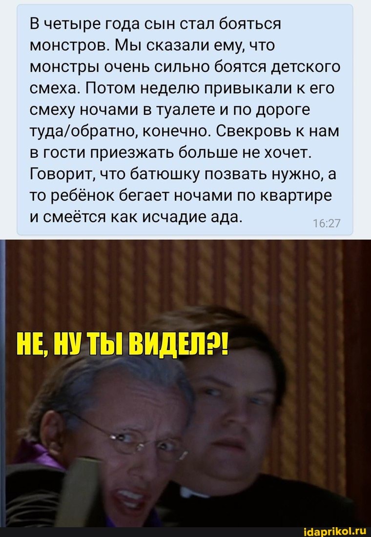 В четыре года сын стал бояться монстров. Мы сказали ему, что монстры очень сильно боятся детского смеха. Потом неделю привыкали к его смеху ночами в туалете и по дороге
конечно. Свекровь к нам в гости приезжать больше не хочет.
Говорит, что батюшку позвать нужно, а то ребёнок бегает ночами по квартире и смеётся как исчадие ада.
НЕ, НУТЫ! ВИДЕЛ!