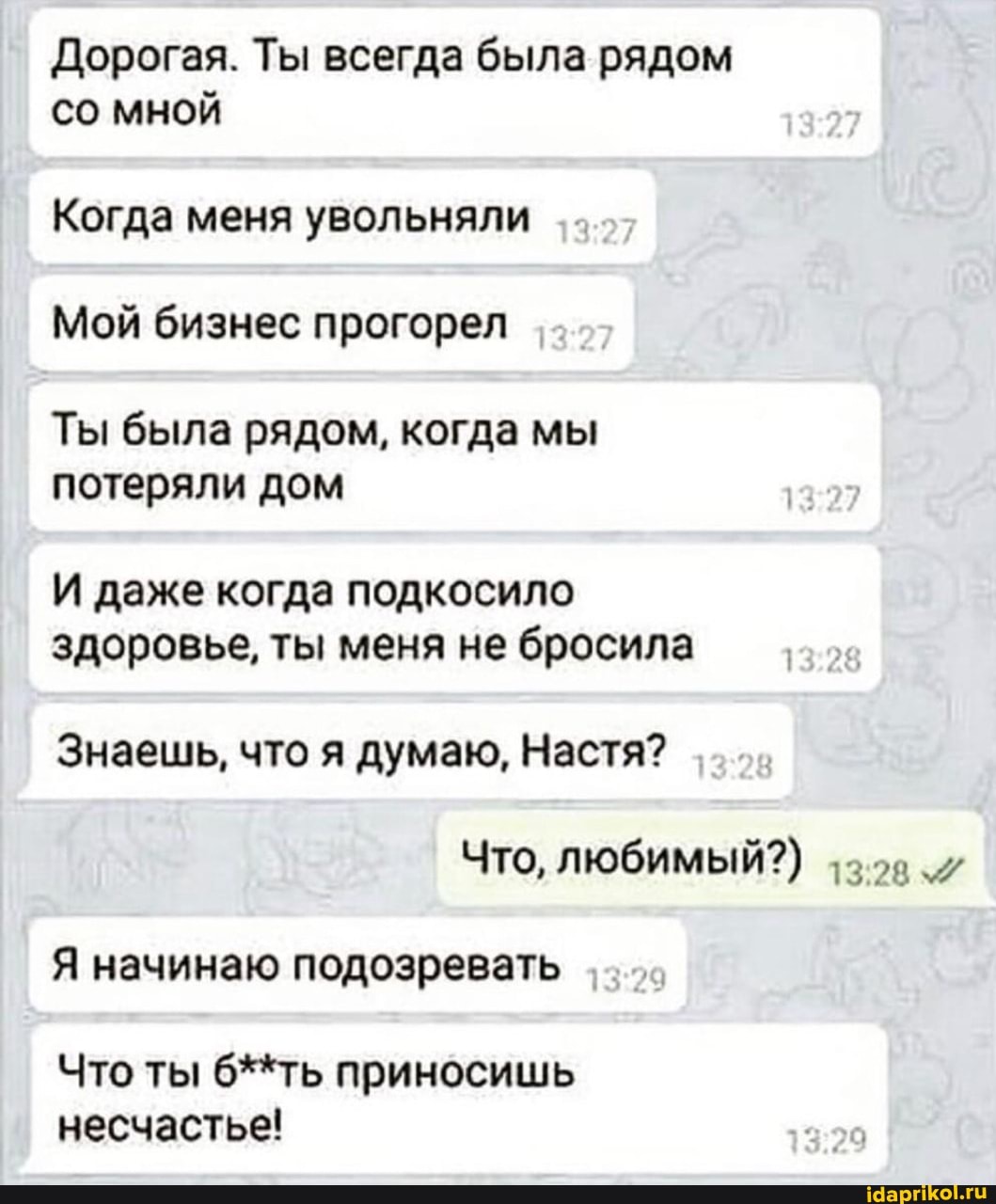 Дорогая. Ты всегда была рядом со мной
Когда меня увольняли
Мой бизнес прогорел
Ты была рядом, когда мы потеряли дом
И даже когда подкосило здоровье, ты меня не бросила
Знаешь, что я думаю, Настя?
Что, любимый?)
Я начинаю подозревать
Что ты б**ть приносишь несчастье!