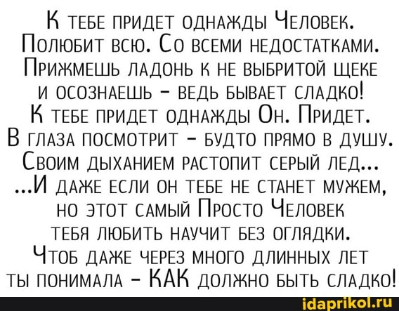 К ТЕБЕ ПРИДЕТ ОДНАЖДЫ ЧЕЛОВЕК,
Полювит всю. Со ВСЕМИ НЕДОСТАТКАМИ.
ПРИЖМЕШЬ ЛАДОНЬ К НЕ ВЫБРИТОЙ ЩЕКЕ
И ОСОЗНАЕШЬ - ВЕДЬ БЫВАЕТ СЛАДКО!
К ТЕБЕ ПРИДЕТ ОДНАЖДЫ Он. ПРИДЕТ.
В ГЛАЗА ПОСМОТРИТ - БУДТО ПРЯМО В ДУШУ.
Своим ДЫХАНИЕМ РАСТОПИТ СЕРЫЙ ЛЕД...
...И ДАЖЕ ЕСЛИ ОН ТЕБЕ НЕ СТАНЕТ МУЖЕМ,
НО этот самый Просто ЧЕЛОВЕК ТЕБЯ ЛЮБИТЬ НАУЧИТ БЕЗ ОГЛЯДКИ.
ЧтоБ ДАЖЕ ЧЕРЕЗ МНОГО ДЛИННЫХ ЛЕТ ТЫ ПОНИМАЛА - КАК должно БЫТЬ СЛАДКО!