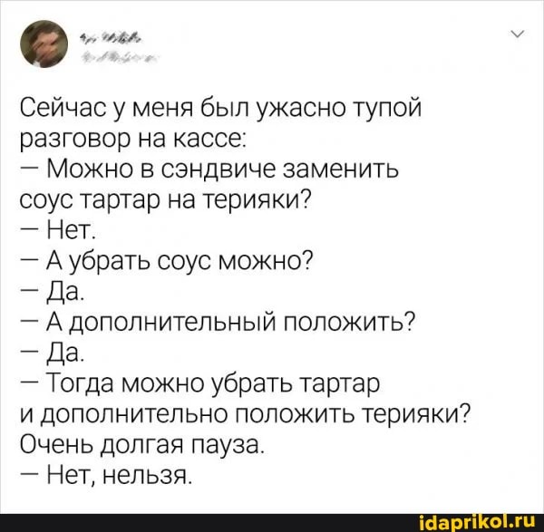 Сейчас у меня был ужасно тупой разговор на кассе:
- Можно в сэндвиче заменить соус тартар на терияки?
- Нет.
- А убрать соус можно?
- Да.
- А дополнительный положить?
- Да.
- Тогда можно убрать тартар
и дополнительно положить терияки?
Очень долгая пауза.
- Нет, нельзя.