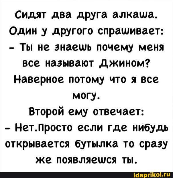 Сидят два друга алкаша.
Один у другого спрашивает:
- Ты не знаешь почему меня
все называют Джином?
Наверное потому что я все
могу.
Второй ему отвечает:
- Нет.Просто если где нибудь открывается бутылка то сразу же появляешся ты.