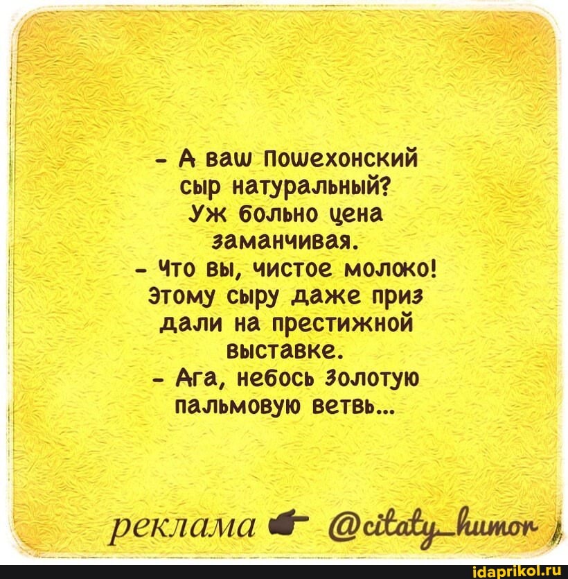 - А ваш Пошехонский сыр натуральный?
Уж больно цена
заманчивая.
- Что вы, чистое молоко!
Этому сыру даже приз дали на престижной выставке.
- Ага, небось Золотую пальмовую ветвь...
реклама }