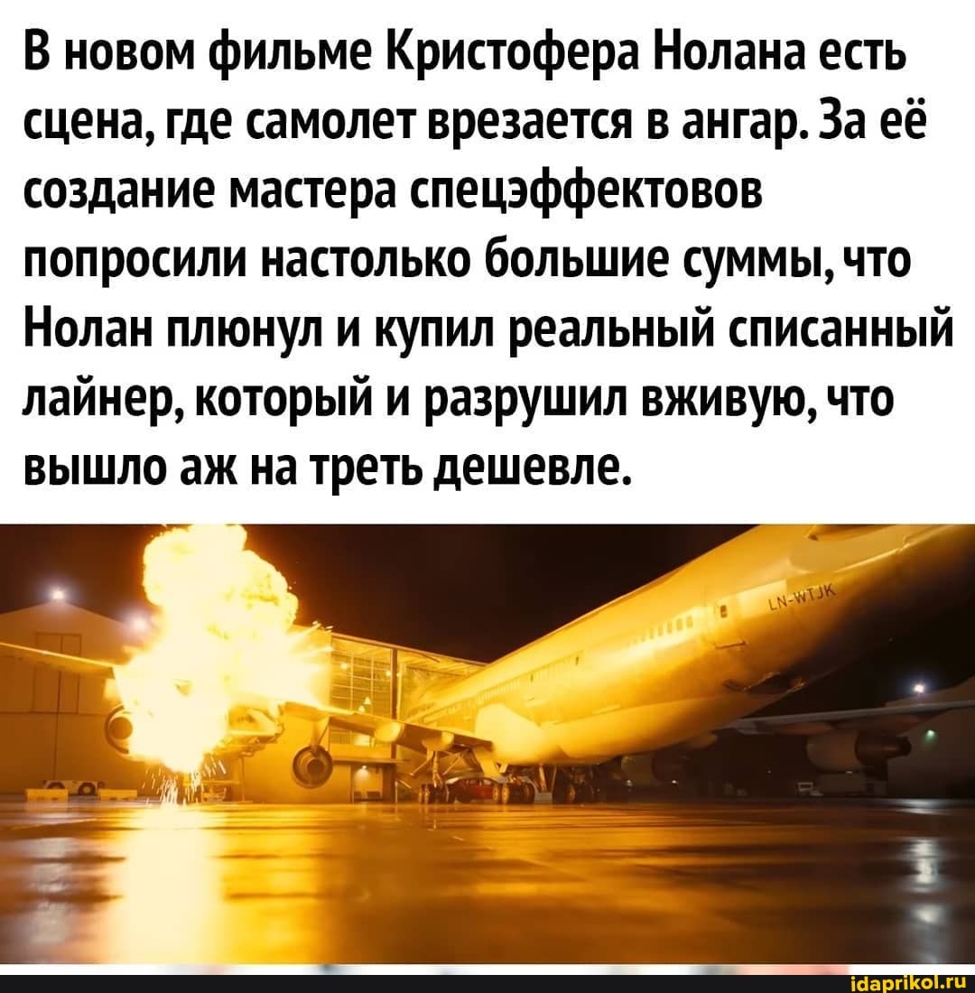 В новом фильме Кристофера Нолана есть сцена, где самолет врезается в ангар. За её создание мастера спецэффектовов попросили настолько большие суммы, что
Нолан плюнул и купил реальный списанный лайнер, который и разрушил вживую, что вышло аж на треть дешевле.