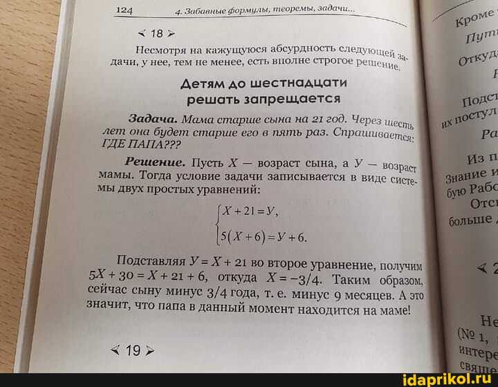 124 4. Забавные бормилы, теой
18
Несмотря на кажущуюся абсурдность следующен дачи, у нее, тем не менее, есть вполне строгое решение
Детям до шестнадцати решать запрещается
Задача. Мама старше сына на 21 200. Через
`лет она будет старше его в пять раз. Спрашивает
ГДЕ ПАПА??>
"Решение. Пусть Х - возраст сына, а У - возраст мамы. Тогда условие задачи записывается в виде систе мы двух простых уравнений:
Подставляя У= Х + 21 во второе уравнение, получим.
откуда Х= Таким 'образом, сейчас сыну. минус года, т.е. минус 9 месяцев. А это.
'значит, что папа в данный момент находится на маме!
< 19;