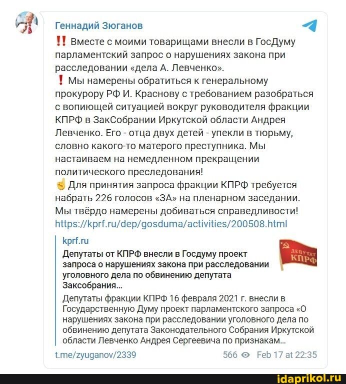 Геннадий Зюганов 4
Вместе с моими товарищами внесли в ГосДуму парламентский запрос о нарушениях закона при расследовании "дела А. Левченко".
! Мы намерены обратиться к генеральному прокурору РФ И. Краснову с требованием разобраться с вопиющей ситуацией вокруг руководителя фракции
КПРФ в ЗакСобрании Иркутской области Андрея
Левченко. Его - отца двух детей - упекли в тюрьму, словно какого-то матерого преступника. Мы настаиваем на немедленном прекращении политического преследования!
Для принятия запроса фракции КПРФ требуется набрать 226 голосов "ЗА" на пленарном заседании.
Мы твёрдо намерены добиваться справедливости!
Криги
Депутаты от КПРФ внесли в Госдуму проект запроса о нарушениях закона при расследовании уголовного дела по обвинению депутата
Заксобрания...
Депутаты фракции КПРФ 16 февраля 2021 г. внесли в
Государственную Думу проект парламентского запроса "О.
нарушениях закона при расследовании уголовного дела по обвинению депутата Законодательного Собрания Иркутской области Левченко Андрея Сергеевича по признакам...
566 17 а!