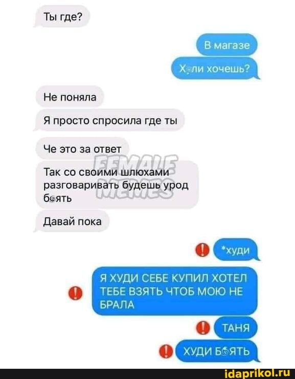 Ты где?
Не поняла
магазе
ли хочешь?
Я просто спросила где ты
Че это за ответ
Так со своя
разговаривать будешь урод беять
Давай пока
Я ХУДИ СЕБЕ КУПИЛ ХОТЕЛ ТЕБЕ ВЗЯТЬ ЧТОБ МОЮ НЕ
БРАЛА
ТАНЯ
худи веять