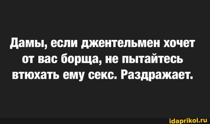 Дамы, если джентельмен хочет от вас борща, не пытайтесь втюхать ему секс. Раздражает.