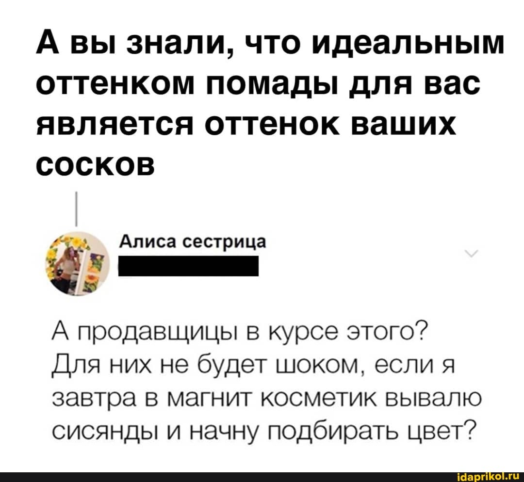 А вы знали, что идеальным оттенком помады для вас является оттенок ваших сосков
Алиса сестрица
А продавщицы в курсе этого?
Для них не будет шоком, если я завтра в магнит косметик вывалю сисянды и начну подбирать цвет?