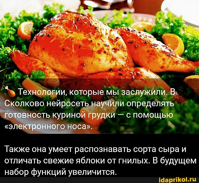 Технологии, которые мы заслужили.
Сколково нейросеть научили определять готовность куриной грудкй - с помощью
"электронного носа"
Также она умеет распознавать сорта сыра и отличать свежие яблоки от гнилых. В будущем набор функций увеличится.