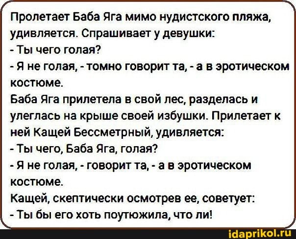 Пролетает Баба Яга мимо нудистского пляжа, удивляется. Спрашивает у девушки:
- Ты чего голая?
- Я не голая, - томно говорит та, - а в эротическом костюме.
Баба Яга прилетела в свой лес, разделась и
улеглась на крыше своей избушки. Прилетает к ней Кащей Бессметрный, удивляется:
- Ты чего, Баба Яга, голая?
- Яне голая, - говорит та, - а в эротическом костюме.
Кащей, скептически осмотрев ее, советует:
- Ты бы его хоть поутюжила, что ли!