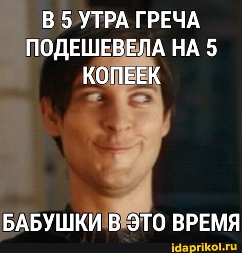 В 5 УТРА ГРЕЧА ПОДЕШЕВЕЛА НА 5
КОПЕЕК
БАБУШКИ В ЭТО ВРЕМЯ