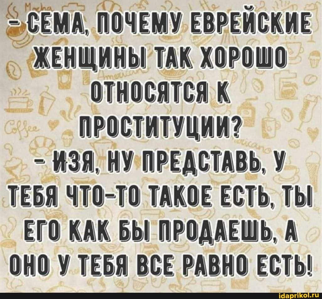 ЭСЕМА. ПОЧЕМУ ЕВРЕЙСКИЕ ЖЕНЩИНЫ ТАК ХОРОШО относятся к
ПРОСТИТУЦИИ?
- ИЗЯ, НУ ПРЕДСТАВЬ ТЕБЯ ЧТО-ТО ТАКОЕ ЕСТЬ, ТЫ ЕГО КАК БЫ ПРОДАЕШЬ, А ОНО У ТЕБЯ ВСЕ РАВНО ЕСТЬ!