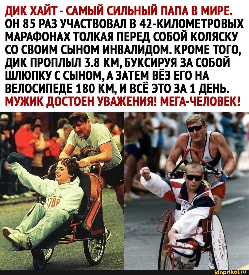 ДИК ХАЙТ - САМЫЙ СИЛЬНЫЙ ПАПА В МИРЕ.
ОН 85 РАЗ УЧАСТВОВАЛ В 42-КИЛОМЕТРОВЫХ МАРАФОНАХ ТОЛКАЯ ПЕРЕД СОБОЙ КОЛЯСКУ СВОИМ СЫНОМ ИНВАЛИДОМ. КРОМЕ ТОГО,
ДИК ПРОПЛЫЛ 3.8 КМ, БУКСИРУЯ ЗА СОБОЙ ШЛЮПКУ С СЫНОМ, А ЗАТЕМ ВЁЗ ЕГО НА
ВЕЛОСИПЕДЕ 180 КМ, И ВСЁ ЭТО ЗА 1 ДЕНЬ.
МУЖИК ДОСТОЕН УВАЖЕНИЯ! МЕГА-ЧЕЛОВЕК!