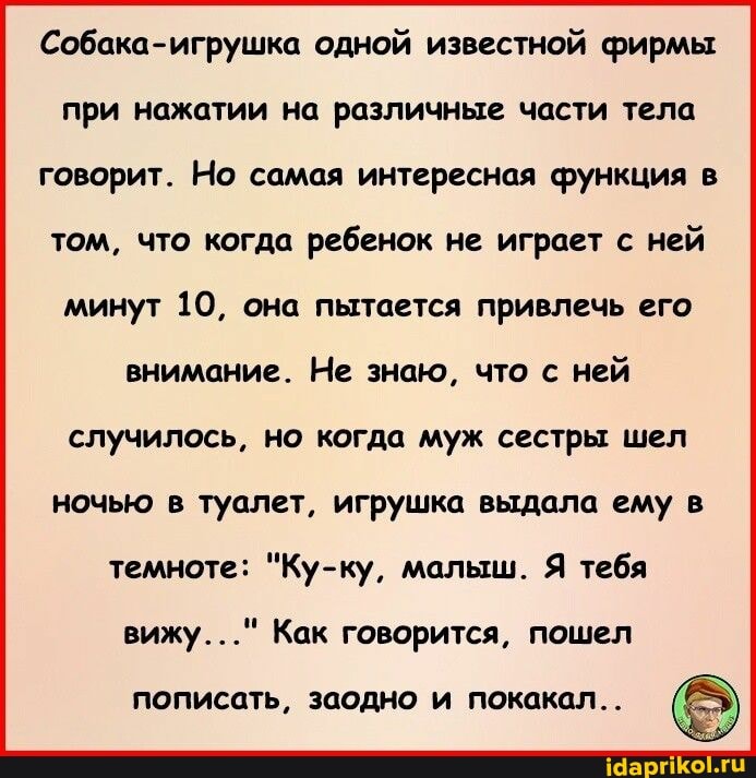 Собака-игрушка одной известной фирмы при нажатии на различные части тела говорит. Но самая интересная функция в том, что когда ребенок не играет с ней минут 10, она пытается привлечь его внимание. Не знаю, что с ней случилось, но когда муж сестры шел ночью в туалет, игрушка выдала ему в темноте: "Ку-ку, малыш. Я тебя
вижу..." Как говорится, пошел
пописать, заодно покакал..