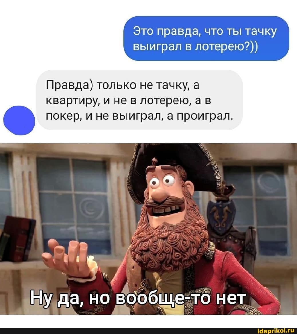 Это правда, что ты тачку выиграл в лотерею?)
Правда) только не тачку, а квартиру, и не в лотерею, а в
покер, не выиграл, проиграл.
Ну да, но вообще-то нет,
