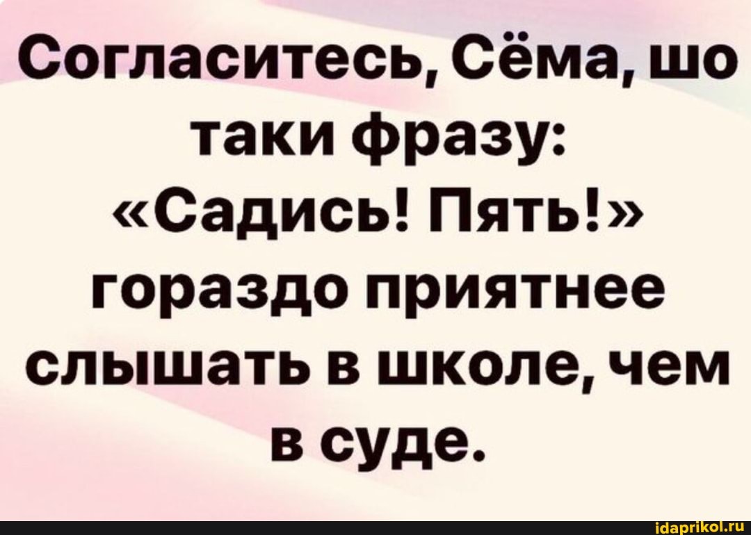 Согласитесь, Сёма, шо таки фразу:
"Садись! Пять! гораздо приятнее слышать в школе, чем в суде.