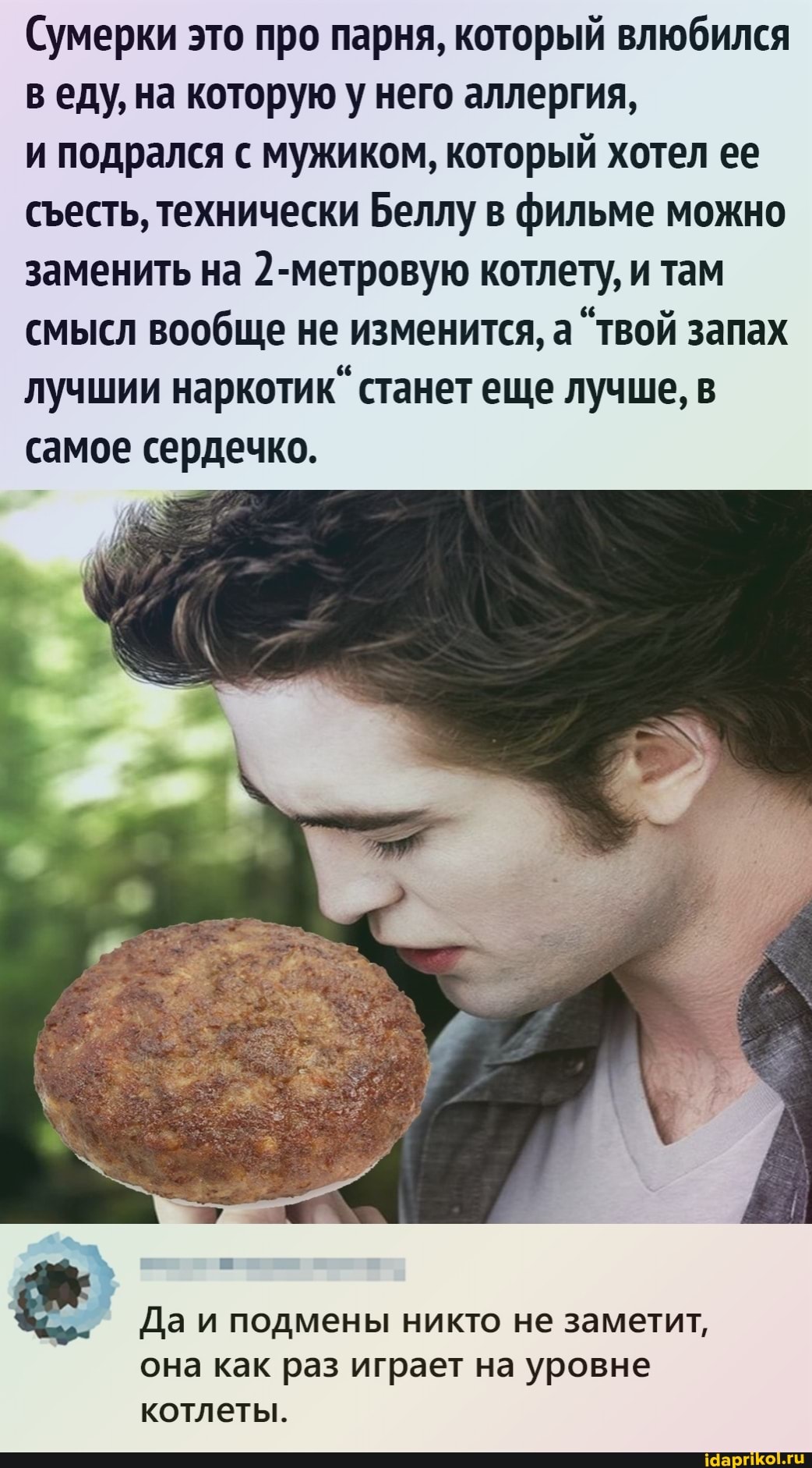 Сумерки это про парня, который влюбился веду, на которую у него аллергия,
и подрался с мужиком, который хотел ее сесть, технически Беллу в фильме можно заменить на 2-метровую котлету, и там смысл вообще не изменится, а "твой запах лучшии наркотик" станет еще лучше, в самое сердечко.
Да и подмены никто не заметит, она как раз играет на уровне
котлеты.