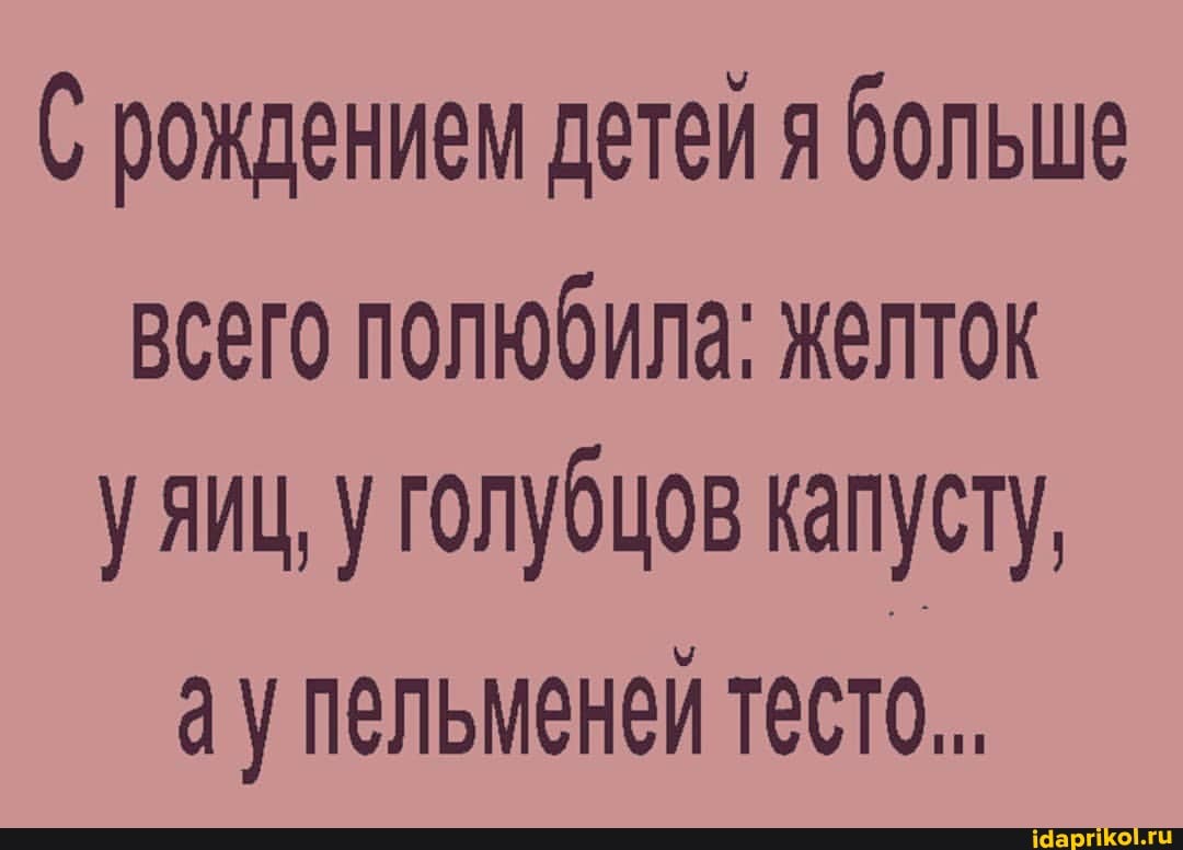 рождением детей я больше всего полюбила: желток у яиц, у голубцов капусту, ау пельменей тесто.