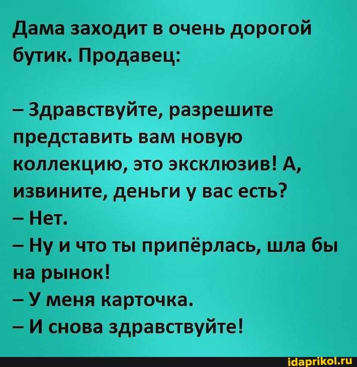 Дама заходит в очень дорогой бутик. Продавец:
- Здравствуйте, разрешите представить вам новую коллекцию, это эксклюзив! А, извините, деньги у вас есть?
- Нет.
- Ну и что ты припёрлась, шла бы на рынок!
- У меня карточка.
- И снова здравствуйте!