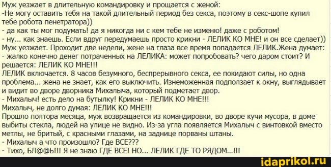 Муж уезжает в длительную командировку и прощается с женой:
-Не могу оставить тебя на такой длительный период без секса, поэтому в секс-шопе купил тебе робота пенетратора))
да как ты мог подуматы! да я никогда ни с кем тебе не изменю! даже с роботом!
- ну... как знаешь. Если вдруг передумаешь просто крикни - ЛЕЛИК КО МНЕ! и он все сделает)
Муж уезжает. Проходит две недели, жене на глаза все время попадается ЛЕЛИК.Жена думает:
- жалко конечно денег потраченных на ЛЕЛИКА: может попробовать? чего даром стоит? И
'решается: ЛЕЛИК КО МНЕ!
ЛЕЛИК включается. 8 часов безумного, беспрерывного секса, ее покидают силы, но одна проблема... жена не знает, как его выключить. Изнеможенная подползает к окну, выглядывает и видит во дворе дворника Михальча, который подметает двор.
Михалыч! есть дело на бутылку! Крикни - ЛЕЛИК КО МНЕИ!
Михалыч, не долго думая: ЛЕЛИК КО МНЕН!
Прошло полтора месяца, муж возвращается из командировки, во дворе кучи мусора, в доме выбиты стекла, людей на улице не видно. Из-за угла появляется Михалыч с винтовкой вместо метлы, не бритый, с красными глазами, на заднице порваны штаны.
- Михалыч а что произошло? Где ВСЕ???
- Тихо, Я не знаю ГДЕ ВСЕ! НО... ЛЕЛИК ГДЕ ТО РЯДОМ.