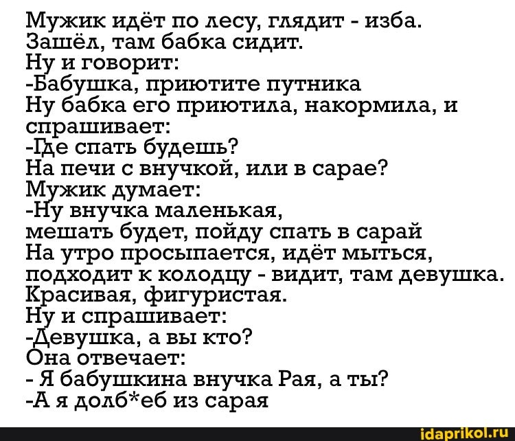 Мужик идёт по лесу, глядит - изба.
Зашёл, там бабка сидит.
Ну и говорит:
-Бабушка, приютите путника
Ну бабка его приютила, накормила, и спрашивает:
-Гхе спать будешь?
На печи с внучкой, или в сарае?
Мужик думает:
-Ну внучка маленькая, мешать будет, пойду спать в сарай
На утро просыпается, идёт мыться, подходит к колодцу - видит, там девушка.
Красивая, фигуристая.
у и спрашивает:
-Девушка, а вы кто? на отвечает:
- Я бабушкина внучка Рая, а ты?
-А я долб*еб из сарая