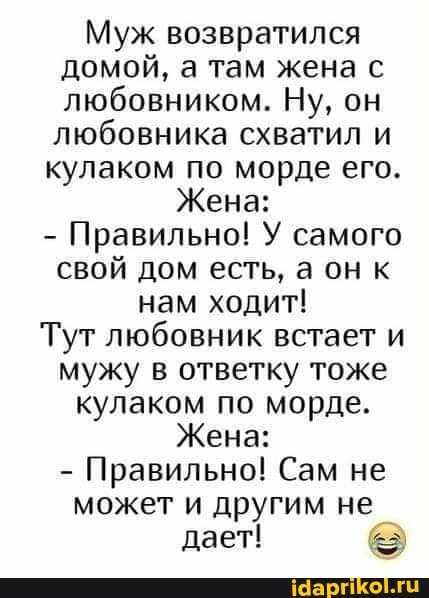 Муж возвратился домой, а там жена с любовником. Ну, он любовника схватил и кулаком по морде его.
Жена:
- Правильно! У самого свой дом есть, а он к нам ходит!
Тут любовник встает и мужу в ответку тоже кулаком по морде.
Жена:
- Правильно! Сам не
может и другим не дает!